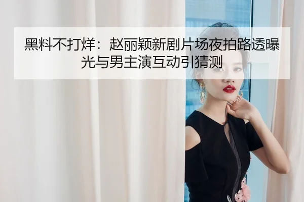 黑料不打烊：赵丽颖新剧片场夜拍路透曝光与男主演互动引猜测